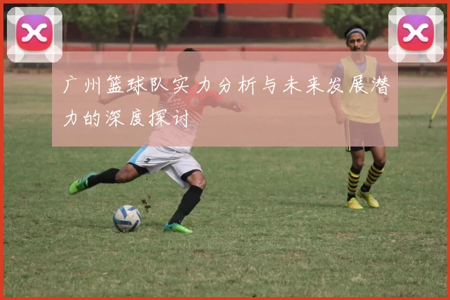 广州篮球队实力分析与未来发展潜力的深度探讨