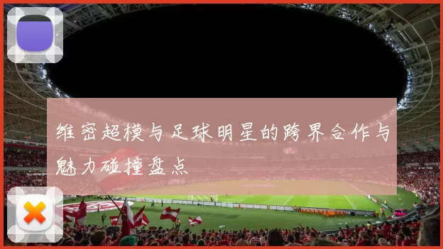 维密超模与足球明星的跨界合作与魅力碰撞盘点