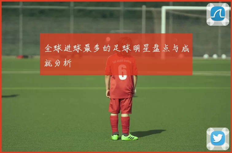全球进球最多的足球明星盘点与成就分析