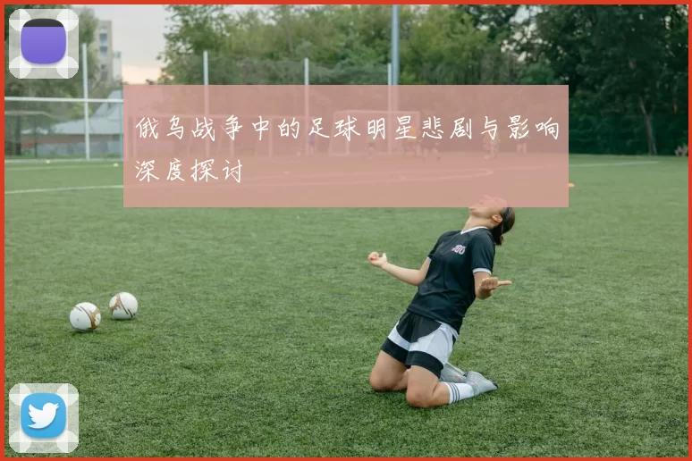 俄乌战争中的足球明星悲剧与影响深度探讨