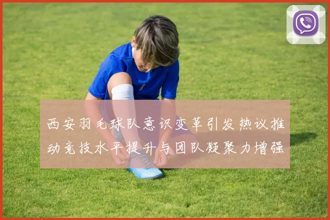 西安羽毛球队意识变革引发热议推动竞技水平提升与团队凝聚力增强