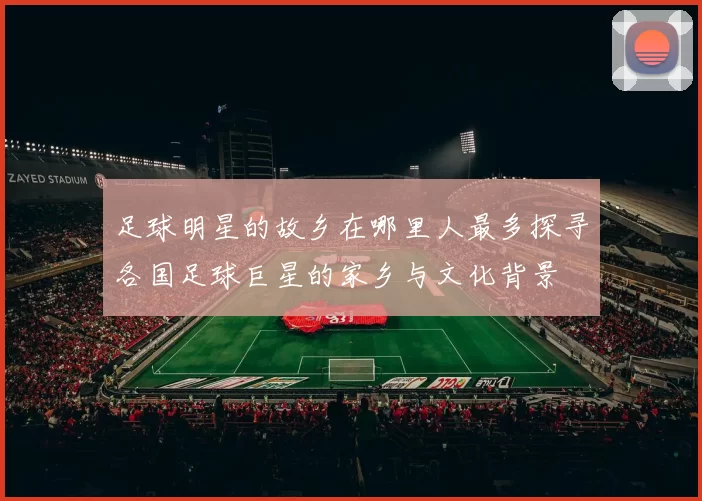 足球明星的故乡在哪里人最多探寻各国足球巨星的家乡与文化背景