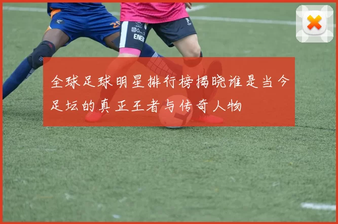 全球足球明星排行榜揭晓谁是当今足坛的真正王者与传奇人物