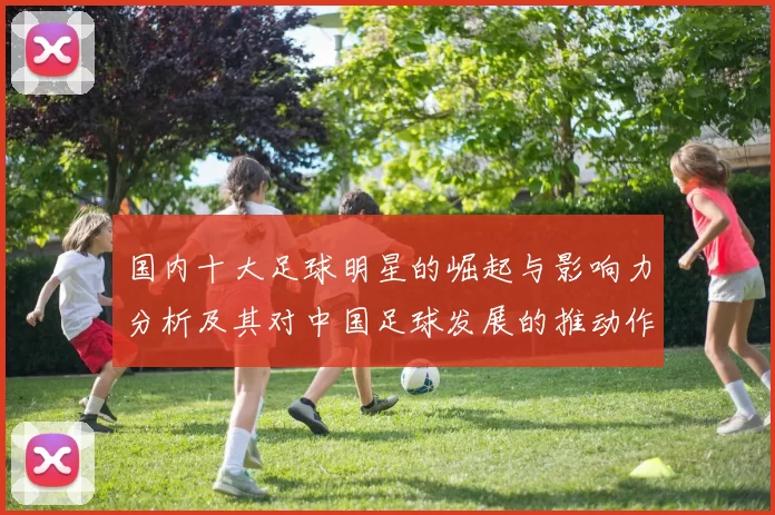 国内十大足球明星的崛起与影响力分析及其对中国足球发展的推动作用