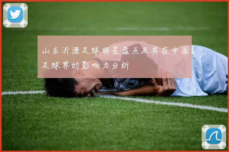 山东沂源足球明星盘点及其在中国足球界的影响力分析