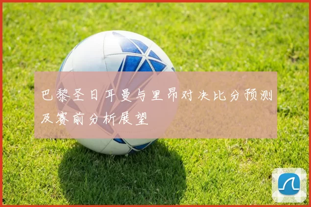 巴黎圣日耳曼与里昂对决比分预测及赛前分析展望