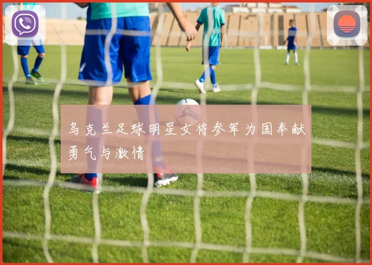 乌克兰足球明星女将参军为国奉献勇气与激情