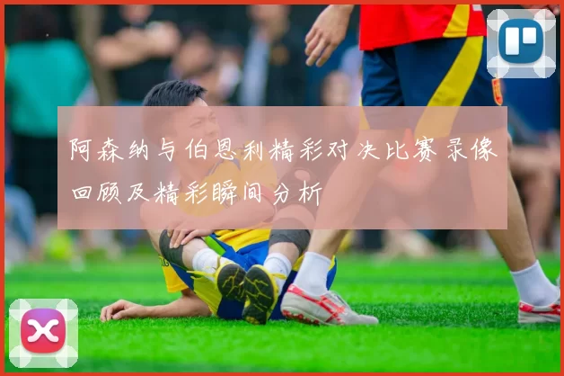 阿森纳与伯恩利精彩对决比赛录像回顾及精彩瞬间分析
