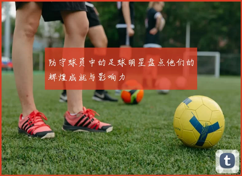 防守球员中的足球明星盘点他们的辉煌成就与影响力