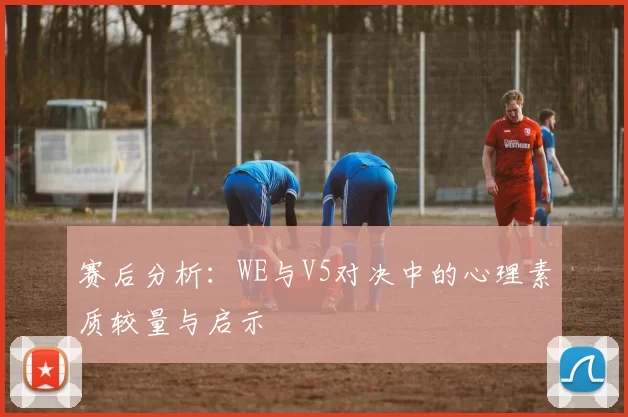 赛后分析：WE与V5对决中的心理素质较量与启示