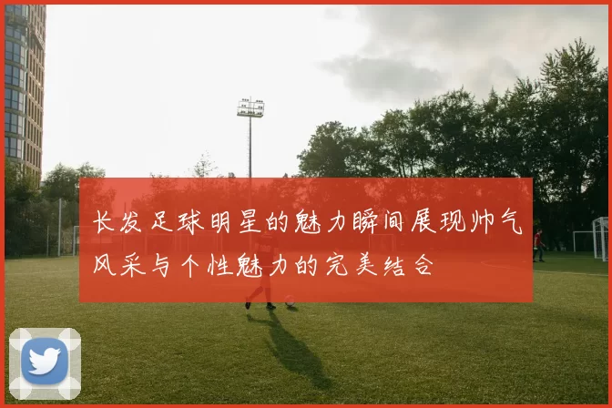 长发足球明星的魅力瞬间展现帅气风采与个性魅力的完美结合