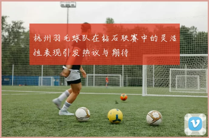 杭州羽毛球队在钻石联赛中的灵活性表现引发热议与期待