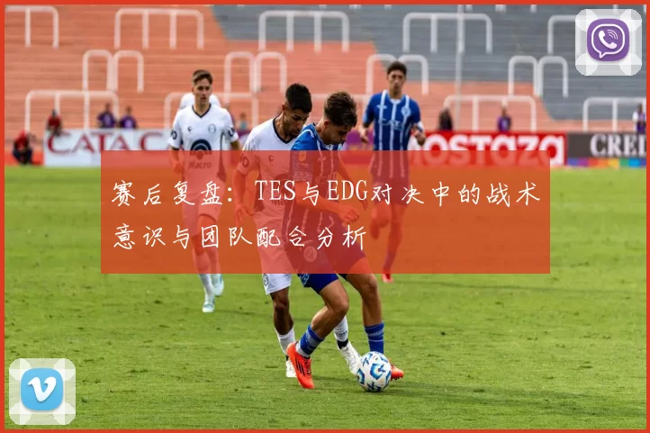 赛后复盘：TES与EDG对决中的战术意识与团队配合分析