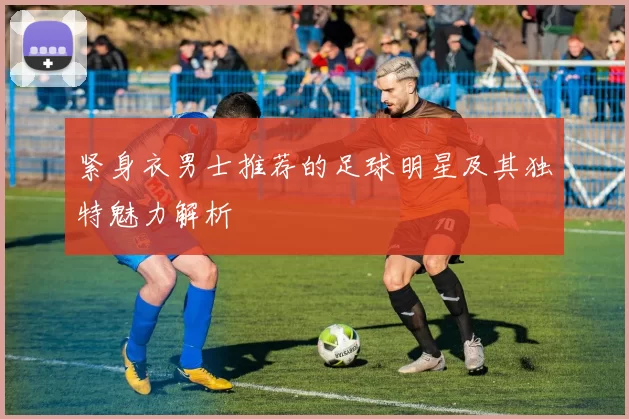 紧身衣男士推荐的足球明星及其独特魅力解析