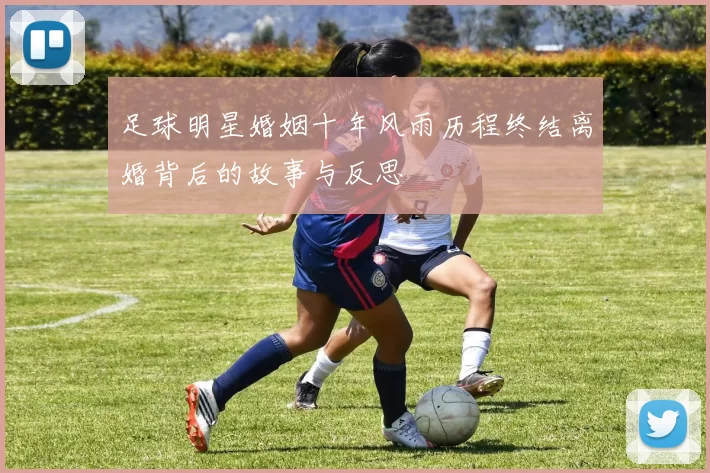 足球明星婚姻十年风雨历程终结离婚背后的故事与反思