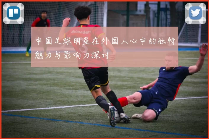 中国足球明星在外国人心中的独特魅力与影响力探讨
