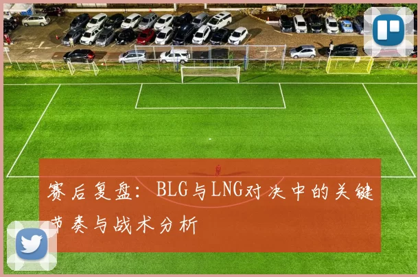 赛后复盘：BLG与LNG对决中的关键节奏与战术分析