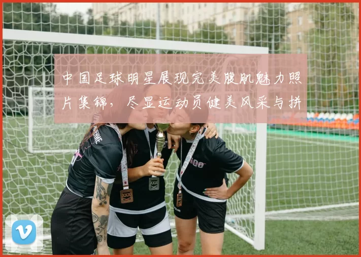 中国足球明星展现完美腹肌魅力照片集锦，尽显运动员健美风采与拼搏精神