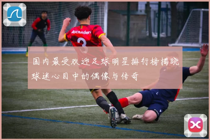 国内最受欢迎足球明星排行榜揭晓球迷心目中的偶像与传奇