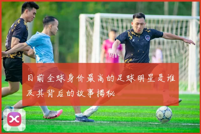 目前全球身价最高的足球明星是谁及其背后的故事揭秘
