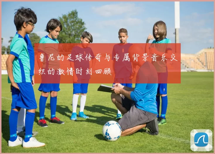 鲁尼的足球传奇与专属背景音乐交织的激情时刻回顾