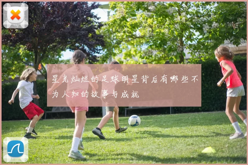星光灿烂的足球明星背后有哪些不为人知的故事与成就