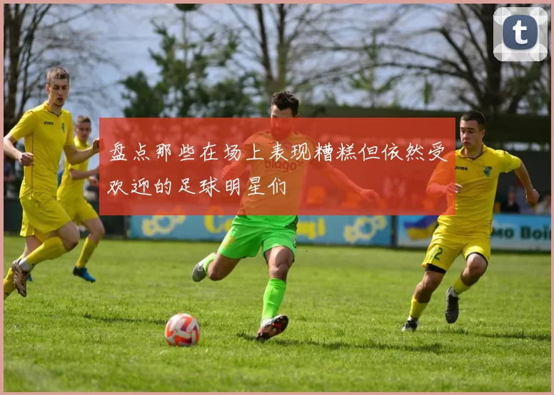 盘点那些在场上表现糟糕但依然受欢迎的足球明星们