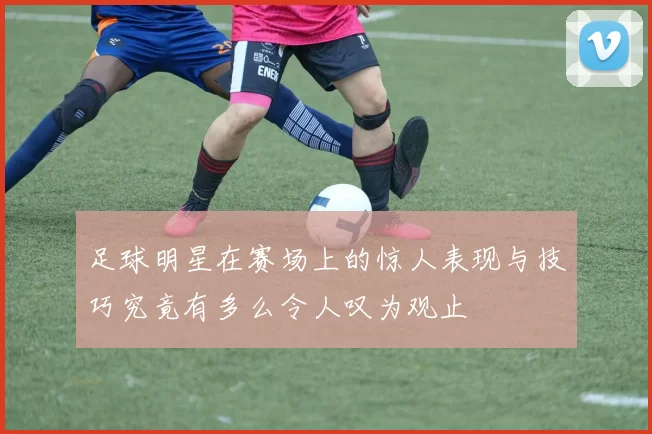 足球明星在赛场上的惊人表现与技巧究竟有多么令人叹为观止