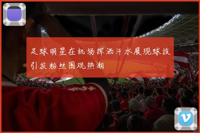 足球明星在机场挥洒汗水展现球技引发粉丝围观热潮