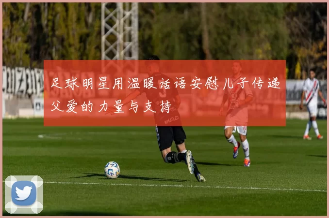 足球明星用温暖话语安慰儿子传递父爱的力量与支持