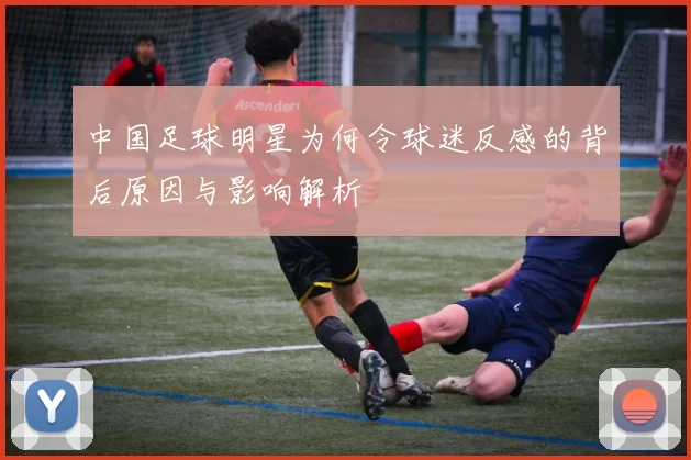 中国足球明星为何令球迷反感的背后原因与影响解析