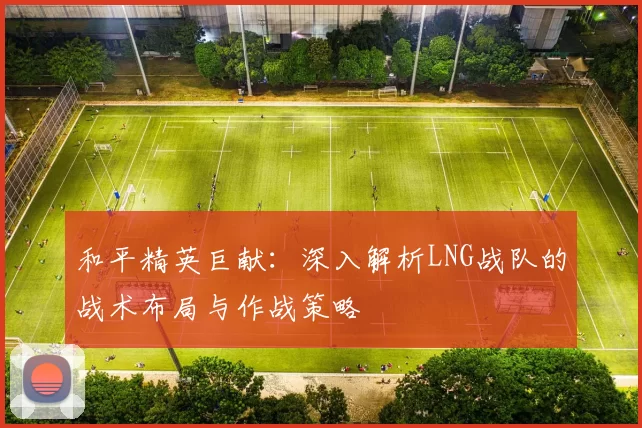 和平精英巨献：深入解析LNG战队的战术布局与作战策略