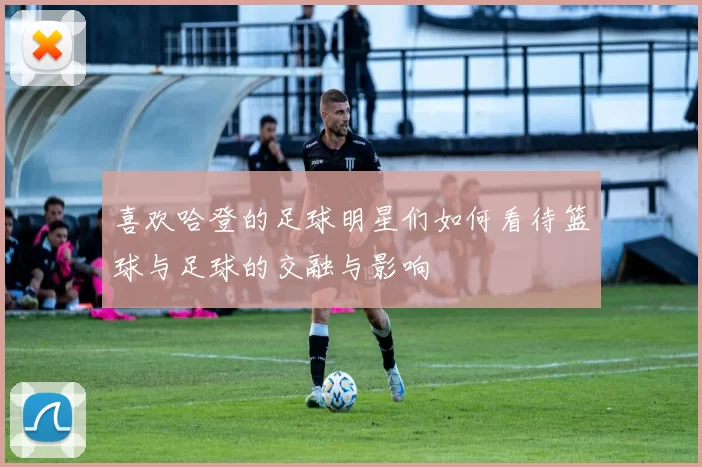 喜欢哈登的足球明星们如何看待篮球与足球的交融与影响