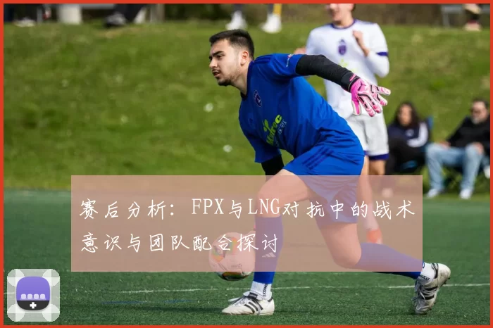 赛后分析：FPX与LNG对抗中的战术意识与团队配合探讨