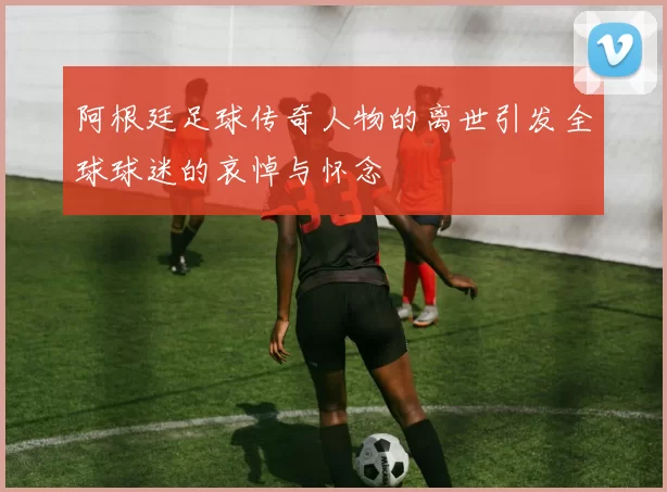 阿根廷足球传奇人物的离世引发全球球迷的哀悼与怀念
