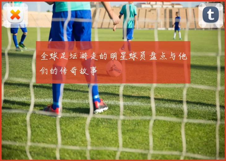 全球足坛游走的明星球员盘点与他们的传奇故事