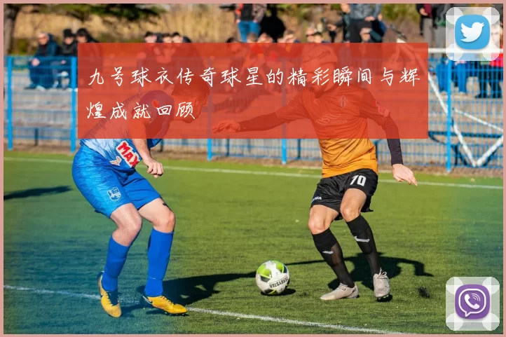 九号球衣传奇球星的精彩瞬间与辉煌成就回顾